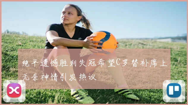 绝平遗憾胜利失冠希望C罗替补席上无奈神情引发热议