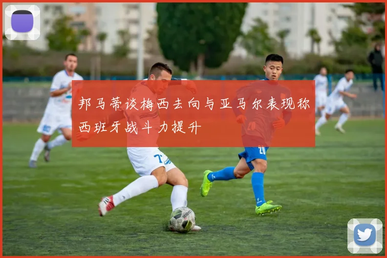 邦马蒂谈梅西去向与亚马尔表现称西班牙战斗力提升