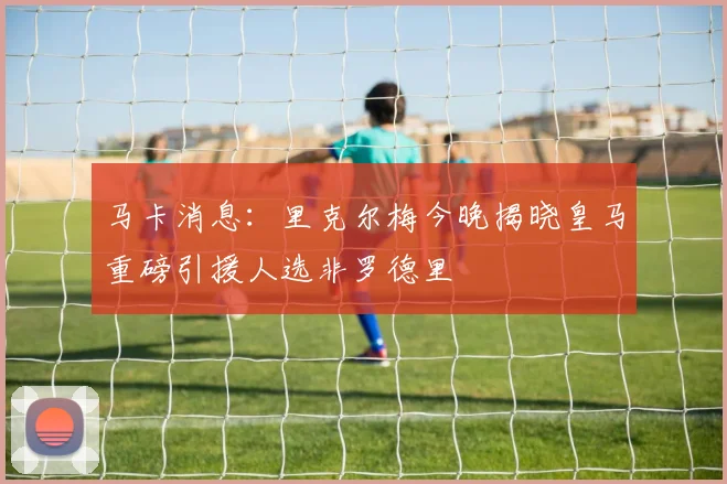 马卡消息：里克尔梅今晚揭晓皇马重磅引援人选非罗德里