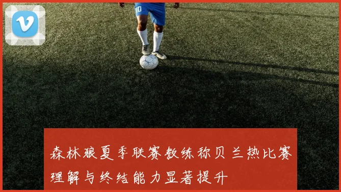 森林狼夏季联赛教练称贝兰热比赛理解与终结能力显著提升