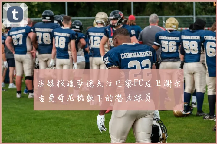 法媒报道萨德关注巴黎FC后卫谢尔吉曼奇尼执教下的潜力球员