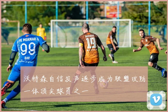 沃特森自信发声逐步成为联盟攻防一体顶尖球员之一