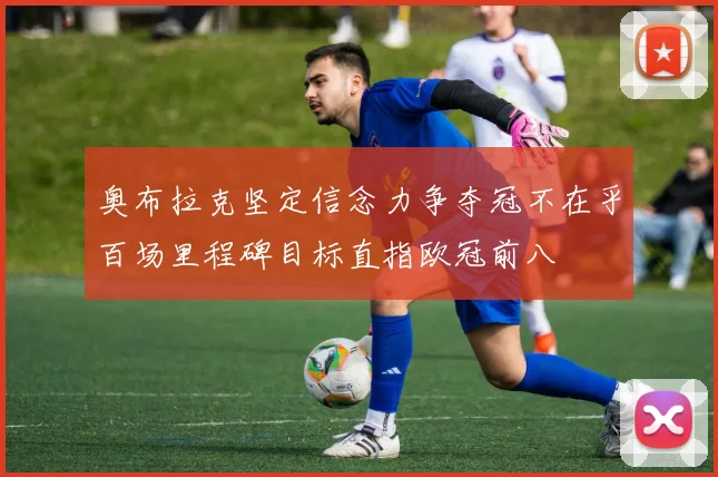 奥布拉克坚定信念力争夺冠不在乎百场里程碑目标直指欧冠前八