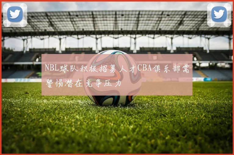 NBL球队积极招募人才CBA俱乐部需警惕潜在竞争压力