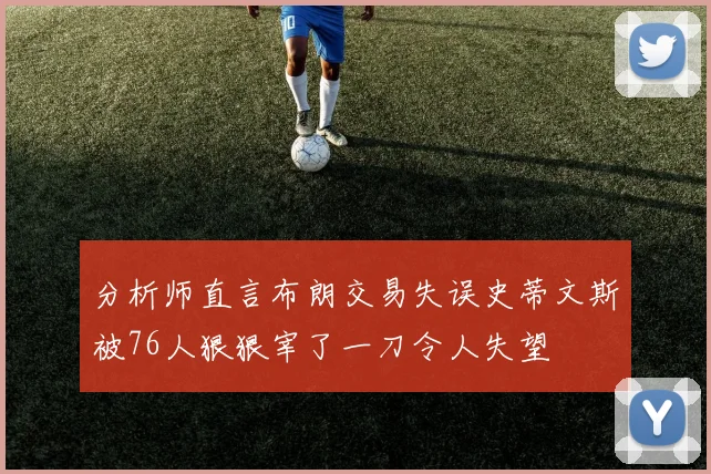分析师直言布朗交易失误史蒂文斯被76人狠狠宰了一刀令人失望