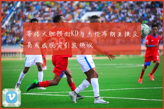 蒂格大胆预测KD与杰伦布朗互换交易或成现实引发热议