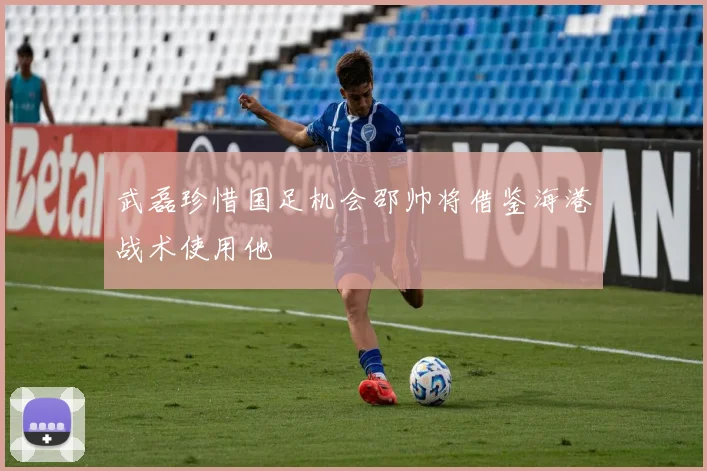 武磊珍惜国足机会邵帅将借鉴海港战术使用他
