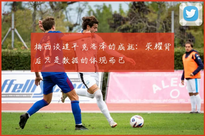 梅西谈追平克洛泽的成就：荣耀背后只是数据的体现而已