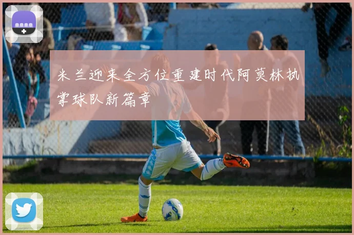米兰迎来全方位重建时代阿莫林执掌球队新篇章