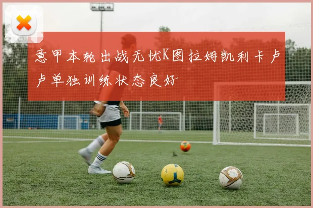 意甲本轮出战无忧K图拉姆凯利卡卢卢单独训练状态良好