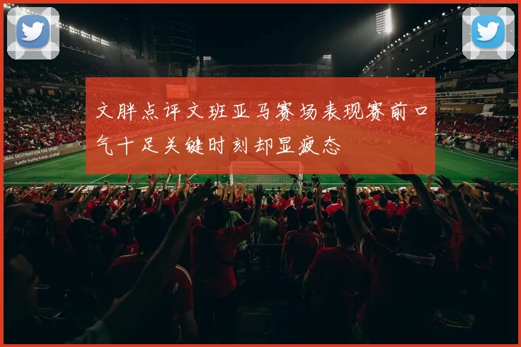 文胖点评文班亚马赛场表现赛前口气十足关键时刻却显疲态